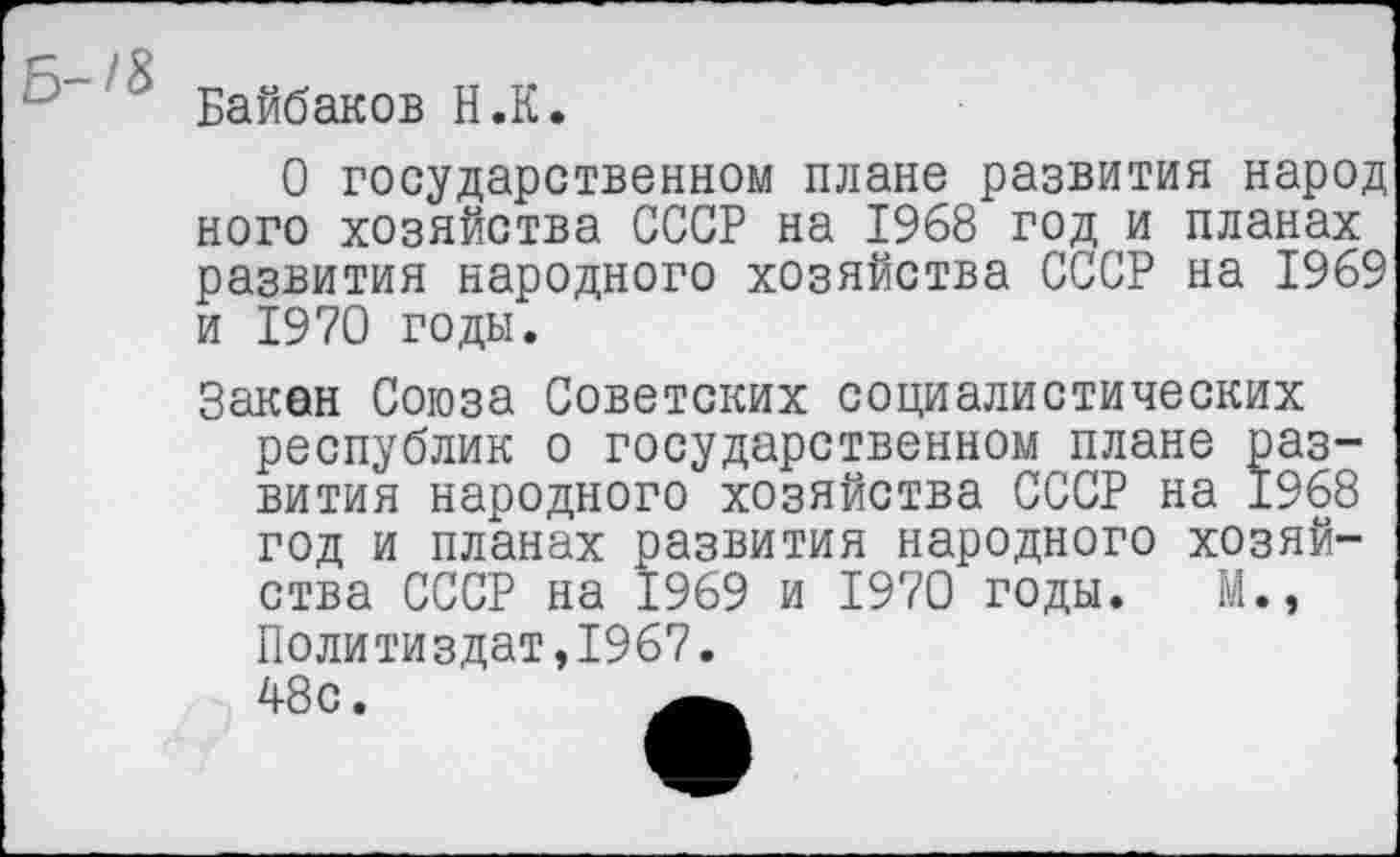 ﻿Б-/8
Байбаков Н.К.
О государственном плане развития народ ного хозяйства СССР на 1968 год и планах развития народного хозяйства СССР на 1969 и 1970 годы.
Закен Союза Советских социалистических республик о государственном плане развития народного хозяйства СССР на 1968 год и планах развития народного хозяйства СССР на 1969 и 1970 годы. М., Политиздат,1967.
48с.